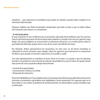 28
CONVIVENCIA ESCOLAR
impulsivo… para solucionar un problema que puede ser aislado o puede haber surgido en un
momento determinado.
Después, hablará con Pedro haciéndole comprender que todo va bien y que no debe utilizar
esta situación para atacar a su compañera.
• A más largo plazo
El caso expuesto no fue conflictivo por la actuación adecuada de la profesora que fue asertiva
(hizo lo que tenía que hacer de forma adecuada cuidando su mirada, tono de voz y gestos); supo
dirigir, con pocas palabras, la conversación sin desviarse del tema; y no emitió juicios sobre lo
que Isabel iba diciendo, quizás esto es una de las cosas más difíciles de hacer.
No obstante, deben aprovecharse las situaciones. En este caso, no de forma inmediata ni
utilizando la misma situación, para trabajar sobre los aspectos que intervienen en situaciones
similares y que ayudan a encontrar soluciones sin humillar a nadie.
Con este planteamiento se mantiene el buen clima en la clase y se ayuda a que los alumnos
perciban a la profesora como fuente de solución de problemas y, por lo tanto, de ayuda. Desde
este punto de vista se puede trabajar básicamente:
• Control de la agresividad.
• Comunicación verbal y no verbal.
• Búsqueda de soluciones.
Estastreshabilidadessonmuyampliasydanmuchojuegoalaprofesoraparaaplicarlasasituaciones
concretas y enseñarles a generalizar esas habilidades a otras situaciones. Por supuesto que no se
hace todo en una sesión, la profesora lo tendrá presente y lo desarrollará cuando considere que
es adecuado.
 