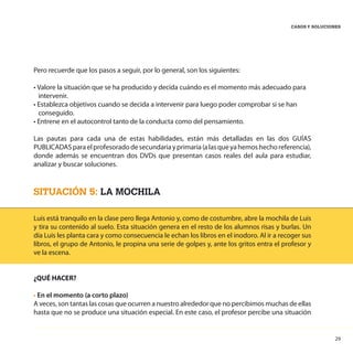 29
CASOS Y SOLUCIONES
Pero recuerde que los pasos a seguir, por lo general, son los siguientes:
• Valore la situación que se ha producido y decida cuándo es el momento más adecuado para
intervenir.
• Establezca objetivos cuando se decida a intervenir para luego poder comprobar si se han
conseguido.
• Entrene en el autocontrol tanto de la conducta como del pensamiento.
Las pautas para cada una de estas habilidades, están más detalladas en las dos GUÍAS
PUBLICADASparaelprofesoradodesecundariayprimaria(alasqueyahemoshechoreferencia),
donde además se encuentran dos DVDs que presentan casos reales del aula para estudiar,
analizar y buscar soluciones.
SITUACIÓN 5: LA MOCHILA
Luis está tranquilo en la clase pero llega Antonio y, como de costumbre, abre la mochila de Luis
y tira su contenido al suelo. Esta situación genera en el resto de los alumnos risas y burlas. Un
día Luis les planta cara y como consecuencia le echan los libros en el inodoro. Al ir a recoger sus
libros, el grupo de Antonio, le propina una serie de golpes y, ante los gritos entra el profesor y
ve la escena.
¿QUÉ HACER?
• En el momento (a corto plazo)
A veces, son tantas las cosas que ocurren a nuestro alrededor que no percibimos muchas de ellas
hasta que no se produce una situación especial. En este caso, el profesor percibe una situación
 