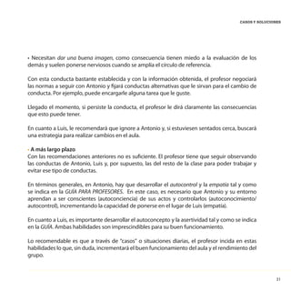 31
CASOS Y SOLUCIONES
• Necesitan dar una buena imagen, como consecuencia tienen miedo a la evaluación de los
demás y suelen ponerse nerviosos cuando se amplía el círculo de referencia.
Con esta conducta bastante establecida y con la información obtenida, el profesor negociará
las normas a seguir con Antonio y fijará conductas alternativas que le sirvan para el cambio de
conducta. Por ejemplo, puede encargarle alguna tarea que le guste.
Llegado el momento, si persiste la conducta, el profesor le dirá claramente las consecuencias
que esto puede tener.
En cuanto a Luis, le recomendará que ignore a Antonio y, si estuviesen sentados cerca, buscará
una estrategia para realizar cambios en el aula.
• A más largo plazo
Con las recomendaciones anteriores no es suficiente. El profesor tiene que seguir observando
las conductas de Antonio, Luis y, por supuesto, las del resto de la clase para poder trabajar y
evitar ese tipo de conductas.
En términos generales, en Antonio, hay que desarrollar el autocontrol y la empatía tal y como
se indica en la GUÍA PARA PROFESORES. En este caso, es necesario que Antonio y su entorno
aprendan a ser conscientes (autoconciencia) de sus actos y controlarlos (autoconocimiento/
autocontrol), incrementando la capacidad de ponerse en el lugar de Luis (empatía).
En cuanto a Luis, es importante desarrollar el autoconcepto y la asertividad tal y como se indica
en la GUÍA. Ambas habilidades son imprescindibles para su buen funcionamiento.
Lo recomendable es que a través de “casos” o situaciones diarias, el profesor incida en estas
habilidades lo que, sin duda, incrementará el buen funcionamiento del aula y el rendimiento del
grupo.
 