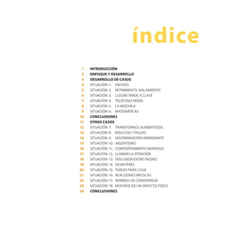 INTRODUCCIÓN
ENFOQUE Y DESARROLLO
DESARROLLO DE CASOS
SITUACIÓN 1: ENFADO
SITUACIÓN 2: RETRIMIENTO, AISLAMIENTO
SITUACIÓN 3: LLEGAR TARDE A CLASE
SITUACIÓN 4: TELÉFONO MÓVIL
SITUACIÓN 5: LA MOCHILA
SITUACIÓN 6: MATEMÁTICAS
CONCLUSIONES
OTROS CASOS
SITUACIÓN 7: TRANSTORNOS ALIMENTICIOS
SITUACIÓN 8: INSULTOS Y PELEAS
SITUACIÓN 9: DISCRIMINACIÓN INMIGRANTE
SITUACIÓN 10: ABSENTISMO
SITUACIÓN 11: COMPORTAMIENTO NERVIOSO
SITUACIÓN 12: LLAMAR LA ATENCIÓN
SITUACIÓN 13: DISCUSIÓN ENTRE PADRES
SITUACIÓN 14: DESINTERÉS
SITUACIÓN 15: TAREAS PARA CASA
SITUACIÓN 16: REACCIONES BRUSCAS
SITUACIÓN 17: NORMAS DE CONVIVENCIA
SITUACIÓN 18: MOFARSE DE UN DEFECTO FÍSICO
CONCLUSIONES
índice
1
2
3
4
5
6
7
8
9
10
11
12
13
14
15
16
17
18
19
20
21
22
23
24
 