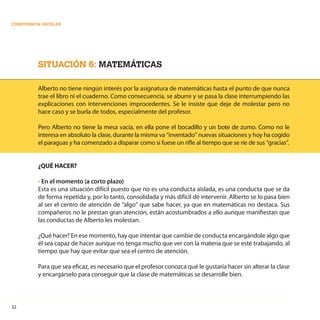 32
CONVIVENCIA ESCOLAR
SITUACIÓN 6: MATEMÁTICAS
Alberto no tiene ningún interés por la asignatura de matemáticas hasta el punto de que nunca
trae el libro ni el cuaderno. Como consecuencia, se aburre y se pasa la clase interrumpiendo las
explicaciones con intervenciones improcedentes. Se le insiste que deje de molestar pero no
hace caso y se burla de todos, especialmente del profesor.
Pero Alberto no tiene la mesa vacía, en ella pone el bocadillo y un bote de zumo. Como no le
interesa en absoluto la clase, durante la misma va “inventado” nuevas situaciones y hoy ha cogido
el paraguas y ha comenzado a disparar como si fuese un rifle al tiempo que se ríe de sus “gracias”.
¿QUÉ HACER?
• En el momento (a corto plazo)
Esta es una situación difícil puesto que no es una conducta aislada, es una conducta que se da
de forma repetida y, por lo tanto, consolidada y más difícil de intervenir. Alberto se lo pasa bien
al ser el centro de atención de “algo” que sabe hacer, ya que en matemáticas no destaca. Sus
compañeros no le prestan gran atención, están acostumbrados a ello aunque manifiestan que
las conductas de Alberto les molestan.
¿Qué hacer? En ese momento, hay que intentar que cambie de conducta encargándole algo que
él sea capaz de hacer aunque no tenga mucho que ver con la materia que se esté trabajando, al
tiempo que hay que evitar que sea el centro de atención.
Para que sea eficaz, es necesario que el profesor conozca qué le gustaría hacer sin alterar la clase
y encargárselo para conseguir que la clase de matemáticas se desarrolle bien.
 