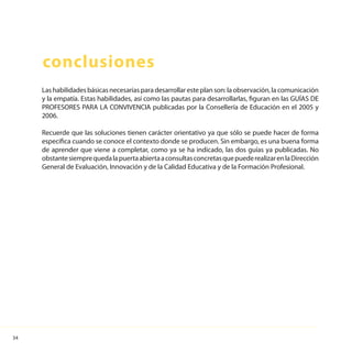34
conclusiones
Lashabilidadesbásicasnecesariasparadesarrollaresteplanson:laobservación,lacomunicación
y la empatía. Estas habilidades, así como las pautas para desarrollarlas, figuran en las GUÍAS DE
PROFESORES PARA LA CONVIVENCIA publicadas por la Consellería de Educación en el 2005 y
2006.
Recuerde que las soluciones tienen carácter orientativo ya que sólo se puede hacer de forma
específica cuando se conoce el contexto donde se producen. Sin embargo, es una buena forma
de aprender que viene a completar, como ya se ha indicado, las dos guías ya publicadas. No
obstantesiemprequedalapuertaabiertaaconsultasconcretasquepuederealizarenlaDirección
General de Evaluación, Innovación y de la Calidad Educativa y de la Formación Profesional.
 