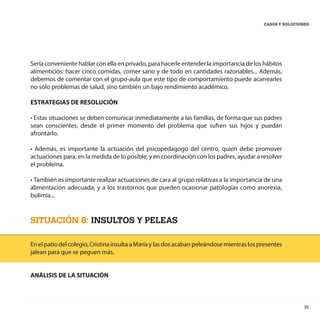 39
CASOS Y SOLUCIONES
Sería conveniente hablar con ella en privado, para hacerle entender la importancia de los hábitos
alimenticios: hacer cinco comidas, comer sano y de todo en cantidades razonables... Además,
debemos de comentar con el grupo-aula que este tipo de comportamiento puede acarrearles
no sólo problemas de salud, sino también un bajo rendimiento académico.
ESTRATEGIAS DE RESOLUCIÓN
• Estas situaciones se deben comunicar inmediatamente a las familias, de forma que sus padres
sean conscientes, desde el primer momento del problema que sufren sus hijos y puedan
afrontarlo.
• Además, es importante la actuación del psicopedagogo del centro, quien debe promover
actuaciones para, en la medida de lo posible, y en coordinación con los padres, ayudar a resolver
el problema.
• También es importante realizar actuaciones de cara al grupo relativas a la importancia de una
alimentación adecuada, y a los trastornos que pueden ocasionar patologías como anorexia,
bulimia...
SITUACIÓN 8: INSULTOS Y PELEAS
Enelpatiodelcolegio,CristinainsultaaMaríaylasdosacabanpeleándosemientraslospresentes
jalean para que se peguen más.
ANÁLISIS DE LA SITUACIÓN
 