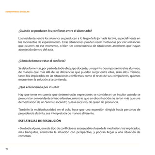 40
CONVIVENCIA ESCOLAR
¿Cuándo se producen los conflictos entre el alumnado?
Los incidentes entre los alumnos se producen a lo largo de la jornada lectiva, especialmente en
los momentos de esparcimiento. Estas situaciones pueden venir motivadas por circunstancias
que ocurren en ese momento, o bien ser consecuencia de situaciones anteriores que hayan
acontecido dentro del aula.
¿Cómo debemos tratar el conflicto?
Sedebefomentar,porpartedetodoelequipodocente,unespíritudeempatíaentrelosalumnos,
de manera que más allá de las diferencias que puedan surgir entre ellos, sean ellos mismos,
tanto los implicados en las situaciones conflictivas como el resto de sus compañeros, quienes
encuentren la solución a la contienda.
¿Qué entendemos por insulto?
Hay que tener en cuenta que determinadas expresiones se consideran un insulto cuando se
pronuncian con evidente ánimo ofensivo, mientras que en otra situación no serían más que una
demostración de un “animus iocandi”, quizás excesivo, de quien las pronuncia.
También la multiculturalidad en el aula, hace que una expresión dirigida hacia personas de
procedencia distinta, sea interpretada de manera diferente.
ESTRATEGIAS DE RESOLUCIÓN
• Sin duda alguna, en este tipo de conflictos es aconsejable el uso de la mediación: los implicados,
más tranquilos, analizarán la situación con perspectiva, y podrán llegar a una situación de
consenso.
 