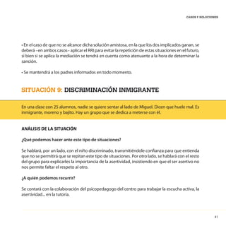 41
CASOS Y SOLUCIONES
• En el caso de que no se alcance dicha solución amistosa, en la que los dos implicados ganan, se
deberá –en ambos casos– aplicar el RRI para evitar la repetición de estas situaciones en el futuro,
si bien si se aplica la mediación se tendrá en cuenta como atenuante a la hora de determinar la
sanción.
• Se mantendrá a los padres informados en todo momento.
SITUACIÓN 9: DISCRIMINACIÓN INMIGRANTE
En una clase con 25 alumnos, nadie se quiere sentar al lado de Miguel. Dicen que huele mal. Es
inmigrante, moreno y bajito. Hay un grupo que se dedica a meterse con él.
ANÁLISIS DE LA SITUACIÓN
¿Qué podemos hacer ante este tipo de situaciones?
Se hablará, por un lado, con el niño discriminado, transmitiéndole confianza para que entienda
que no se permitirá que se repitan este tipo de situaciones. Por otro lado, se hablará con el resto
del grupo para explicarles la importancia de la asertividad, insistiendo en que el ser asertivo no
nos permite faltar el respeto al otro.
¿A quién podemos recurrir?
Se contará con la colaboración del psicopedagogo del centro para trabajar la escucha activa, la
asertividad... en la tutoría.
 