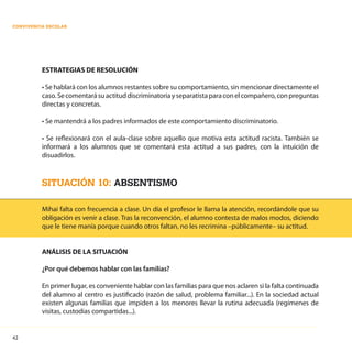 42
CONVIVENCIA ESCOLAR
ESTRATEGIAS DE RESOLUCIÓN
• Se hablará con los alumnos restantes sobre su comportamiento, sin mencionar directamente el
caso.Secomentarásuactituddiscriminatoriayseparatistaparaconelcompañero,conpreguntas
directas y concretas.
• Se mantendrá a los padres informados de este comportamiento discriminatorio.
• Se reflexionará con el aula-clase sobre aquello que motiva esta actitud racista. También se
informará a los alumnos que se comentará esta actitud a sus padres, con la intuición de
disuadirlos.
SITUACIÓN 10: ABSENTISMO
Mihai falta con frecuencia a clase. Un día el profesor le llama la atención, recordándole que su
obligación es venir a clase. Tras la reconvención, el alumno contesta de malos modos, diciendo
que le tiene manía porque cuando otros faltan, no les recrimina –públicamente– su actitud.
ANÁLISIS DE LA SITUACIÓN
¿Por qué debemos hablar con las familias?
En primer lugar, es conveniente hablar con las familias para que nos aclaren si la falta continuada
del alumno al centro es justificado (razón de salud, problema familiar...). En la sociedad actual
existen algunas familias que impiden a los menores llevar la rutina adecuada (regímenes de
visitas, custodias compartidas...).
 