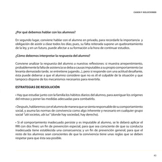 43
CASOS Y SOLUCIONES
¿Por qué debemos hablar con los alumnos?
En segundo lugar, conviene hablar con el alumno en privado, para recordarle la importancia y
obligación de asistir a clase todos los días; pues, su falta reiterada supone un quebrantamiento
de la ley, y en un futuro, puede afectar a su formación a la hora de continuar estudios.
¿Cómo debemos interpretar la respuesta del alumno?
Conviene analizar la respuesta del alumno a nuestras reflexiones: si muestra arrepentimiento,
probablementelafaltadeasistenciasedebaacausasimputablesasupropiocomportamiento(se
levanta demasiado tarde, se entretiene jugando...), pero si responde con una actitud desafiante,
ésta puede deberse a que el alumno considere que no es él el culpable de la situación y que
tampoco dispone de los mecanismos necesarios para revertirla.
ESTRATEGIAS DE RESOLUCIÓN
• Hay que estudiar junto con la familia los hábitos diarios del alumno, para averiguar los orígenes
del retraso y poner las medidas adecuadas para combatirlo.
•Después,hablaremosconelalumnodemaneraquesesientaresponsabledesucomportamiento
social, y asuma las normas de convivencia como algo inherente y necesario en cualquier grupo
social “ubi societas, ubi ius” (donde hay sociedad, hay derecho).
• Si el comportamiento inadecuado persiste y es imputable al alumno, se le deberá aplicar el
RRI con dos fines: un fin de prevención especial, para que sea consciente de que su conducta
inadecuada tiene establecida una consecuencia; y un fin de prevención general, para que el
resto de los alumnos sean conscientes de que la convivencia tiene unas reglas que se deben
respetar para que ésta sea posible.
 