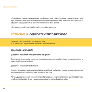 44
CONVIVENCIA ESCOLAR
• En cualquier caso, es necesario que los alumnos vean estas normas de convivencia no como
algo impuesto,sinocomoresultadodelavoluntadmayoritariadelosmiembrosdelacomunidad
educativa y que pretende el buen funcionamiento de la misma.
• Se mantendrá informados a los padres en todo momento.
SITUACIÓN 11: COMPORTAMIENTO NERVIOSO
Luis es un niño intranquilo, nervioso, no para.
Esto preocupa a sus profesores y afecta a sus compañeros.
ANÁLISIS DE LA SITUACIÓN
¿Debemos hablar con otros profesores del grupo?
Es conveniente consultar con otros compañeros para comprobar si este comportamiento se
repite en el resto de las áreas.
¿Debemos hablar con las familias?
En estas situaciones, es importante la intervención de las familias, puesto que probablemente
los padres habrán observado esta “inquietud” en casa.
Por eso, pueden poner en conocimiento del profesorado el comportamiento que han observado
en el ámbito familiar, desde cuándo y qué actuaciones han llevado a cabo.
 