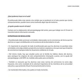 45
CASOS Y SOLUCIONES
¿Qué podemos hacer en el aula?
El profesorado debe estar atento a las señales que se producen en el aula, puesto que ciertos
comportamientos, pueden tener como trasfondo algún tipo de trastorno.
¿A quién puede recurrir el tutor?
Contará con la colaboración del psicopedagogo del centro, para que trabaje con él. El tutor le
trasmitirá toda la información recavada.
ESTRATEGIAS DE RESOLUCIÓN
• El profesorado debe promover actividades relacionadas con la convivencia, de forma que los
alumnos se vayan sensibilizando con la existencia de la diversidad en el aula.
• Es importante la actuación de todo el profesorado para que los alumnos no perciban estas
actividades como algo aislado y propio de una materia o asignatura, sino que vean que el espíritu
de convivencia impregna todas las situaciones cotidianas en el aula.
• Del mismo modo, hay que estudiar junto con la familia los hábitos diarios del alumno,
para averiguar los orígenes de este comportamiento intranquilo y poner, con la ayuda del
psicopedagogo o del SAPE, las medidas adecuadas para combatirlo.
• También es necesario que los alumnos vean estas normas de convivencia no como algo
impuesto, sino como resultado de la voluntad mayoritaria de los miembros de la comunidad
educativa y que pretende el buen funcionamiento de la misma.
• Se mantendrá informados a los padres en todo momento.
 