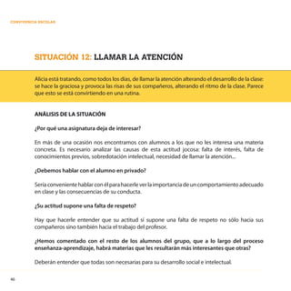 46
CONVIVENCIA ESCOLAR
SITUACIÓN 12: LLAMAR LA ATENCIÓN
Alicia está tratando, como todos los días, de llamar la atención alterando el desarrollo de la clase:
se hace la graciosa y provoca las risas de sus compañeros, alterando el ritmo de la clase. Parece
que esto se está convirtiendo en una rutina.
ANÁLISIS DE LA SITUACIÓN
¿Por qué una asignatura deja de interesar?
En más de una ocasión nos encontramos con alumnos a los que no les interesa una materia
concreta. Es necesario analizar las causas de esta actitud jocosa: falta de interés, falta de
conocimientos previos, sobredotación intelectual, necesidad de llamar la atención...
¿Debemos hablar con el alumno en privado?
Seríaconvenientehablarconélparahacerleverlaimportanciadeuncomportamientoadecuado
en clase y las consecuencias de su conducta.
¿Su actitud supone una falta de respeto?
Hay que hacerle entender que su actitud sí supone una falta de respeto no sólo hacia sus
compañeros sino también hacia el trabajo del profesor.
¿Hemos comentado con el resto de los alumnos del grupo, que a lo largo del proceso
enseñanza-aprendizaje, habrá materias que les resultarán más interesantes que otras?
Deberán entender que todas son necesarias para su desarrollo social e intelectual.
 