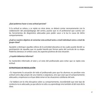 47
CASOS Y SOLUCIONES
¿Qué podemos hacer si esta actitud persiste?
Si la actitud se reitera, y se repite en otras áreas, se deberá contar necesariamente con la
colaboración del psicopedagogo del centro, puesto que es el profesional que cuenta con
las herramientas de diagnóstico adecuadas para poder sacar a la luz la causa de dicho
comportamiento.
¿Cuál es nuestro objetivo al comentar esta actitud tanto a nivel individual como a nivel de
grupo-clase?
Ayudarle a distinguir aquellas esferas de la actividad educativa en las cuales puede decidir su
participación de aquellas que no puede hacerlo por formar parte del currículo de su etapa.
Podemos destacar, en ambos casos, los aspectos positivos de esta situación.
¿ A quién debemos informar?
Se mantendrá informado al tutor y al resto del profesorado para evitar que se repita esta
actitud.
ESTRATEGIAS DE RESOLUCIÓN
• Es importante la actuación de todo el profesorado para que los alumnos no perciban esta
actitud como algo propio de una materia o asignatura, sino que vean que el comportamiento
adecuado y respetuoso es el que debe reinar en las situaciones cotidianas del aula.
• Se hablará con la niña disruptora sobre su comportamiento, recordándole que este tipo de
conducta no es adecuada, ya que afecta no sólo a su aprendizaje sino también al del resto de la
clase.
 