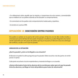 48
CONVIVENCIA ESCOLAR
• Se reflexionará sobre aquello que le impulsa a comportarse de esta manera, comentándole
que se hablará con sus padres tratando así de disuadir su comportamiento.
• Se comentará con los padres este comportamiento inadecuado y repetitivo.
• Se tendrá en cuenta el RRI.
SITUACIÓN 13: DISCUSIÓN ENTRE PADRES
Dos padres se pelean en la puerta del centro porque el hijo de uno de ellos recibe insultos y
amenazas por parte del hijo del otro padre. Empiezan a insultarse y acaban llegando a las manos
siendo separados por otro grupo de padres que hay en la puerta. El director esta cerca del lugar
del conflicto y acude a ver lo que ha pasado.
ANÁLISIS DE LA SITUACIÓN
¿Qué ha pasado?, ¿cómo se ha llegado a esa situación?
El director sin peder la calma pregunta que ha pasado. Debe escuchar a las dos partes sin emitir
juicios ni opinar.
Cada parte escuchará a la otra respetándose y tratando de llegar a un acuerdo.
¿Hemos informado al tutor de los alumnos de lo ocurrido para saber qué es lo que ha pasado
entre los alumnos y así llegar al inicio del problema para tratar de solucionarlo?
 