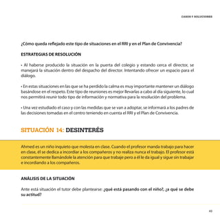 49
CASOS Y SOLUCIONES
¿Cómo queda reflejado este tipo de situaciones en el RRI y en el Plan de Convivencia?
ESTRATEGIAS DE RESOLUCIÓN
• Al haberse producido la situación en la puerta del colegio y estando cerca el director, se
manejará la situación dentro del despacho del director. Intentando ofrecer un espacio para el
diálogo.
• En estas situaciones en las que se ha perdido la calma es muy importante mantener un diálogo
basándose en el respeto. Este tipo de reuniones es mejor llevarlas a cabo al día siguiente, lo cual
nos permitirá reunir todo tipo de información y normativa para la resolución del problema.
• Una vez estudiado el caso y con las medidas que se van a adoptar, se informará a los padres de
las decisiones tomadas en el centro teniendo en cuenta el RRI y el Plan de Convivencia.
SITUACIÓN 14: DESINTERÉS
Ahmed es un niño inquieto que molesta en clase. Cuando el profesor manda trabajo para hacer
en clase, él se dedica a incordiar a los compañeros y no realiza nunca el trabajo. El profesor está
constantemente llamándole la atención para que trabaje pero a él le da igual y sigue sin trabajar
e incordiando a los compañeros.
ANÁLISIS DE LA SITUACIÓN
Ante está situación el tutor debe plantearse: ¿qué está pasando con el niño?, ¿a qué se debe
su actitud?
 