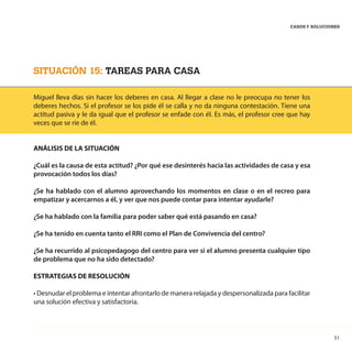 51
CASOS Y SOLUCIONES
SITUACIÓN 15: TAREAS PARA CASA
Miguel lleva días sin hacer los deberes en casa. Al llegar a clase no le preocupa no tener los
deberes hechos. Si el profesor se los pide él se calla y no da ninguna contestación. Tiene una
actitud pasiva y le da igual que el profesor se enfade con él. Es más, el profesor cree que hay
veces que se ríe de él.
ANÁLISIS DE LA SITUACIÓN
¿Cuál es la causa de esta actitud? ¿Por qué ese desinterés hacia las actividades de casa y esa
provocación todos los días?
¿Se ha hablado con el alumno aprovechando los momentos en clase o en el recreo para
empatizar y acercarnos a él, y ver que nos puede contar para intentar ayudarle?
¿Se ha hablado con la familia para poder saber qué está pasando en casa?
¿Se ha tenido en cuenta tanto el RRI como el Plan de Convivencia del centro?
¿Se ha recurrido al psicopedagogo del centro para ver si el alumno presenta cualquier tipo
de problema que no ha sido detectado?
ESTRATEGIAS DE RESOLUCIÓN
• Desnudar el problema e intentar afrontarlo de manera relajada y despersonalizada para facilitar
una solución efectiva y satisfactoria.
 