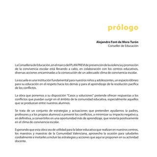 prólogo
LaConselleriadeEducación,enelmarcodelPLANPREVIdeprevencióndelaviolenciaypromoción
de la convivencia escolar está llevando a cabo, en colaboración con los centros educativos,
diversas acciones encaminadas a la consecución de un adecuado clima de convivencia escolar.
La escuelaes unainstituciónfundamentalparanuestros niñosyadolescentes,un espacioidóneo
para su educación en el respeto hacia los demás y para el aprendizaje de la resolución pacífica
de los conflictos.
La obra que ponemos a su disposición “Casos y soluciones” pretende ofrecer respuestas a los
conflictos que puedan surgir en el ámbito de la comunidad educativa, especialmente aquellos
que se produzcan entre nuestros alumnos.
Se trata de un conjunto de estrategias y actuaciones que pretenden ayudarnos (a padres,
profesores y a los propios alumnos) a prevenir los conflictos, a minimizar su impacto negativo y,
en definitiva, a convertirlos en una oportunidad más de aprendizaje, que revierta positivamente
en el clima de convivencia escolar.
Esperando que esta obra sea de utilidad para la labor educativa que realizan en nuestros centros,
los maestros y maestras de la Comunidad Valenciana, aprovecho la ocasión para saludarles
cordialmente e invitarles a incluir las estrategias y acciones que aquí se proponen en su actividad
docente.
Alejandro Font de Mora Turón
Conseller de Educación
 