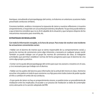 53
CASOS Y SOLUCIONES
Averiguar, consultando al psicopedagogo del centro, si el alumno en anteriores ocasiones había
presentado conductas similares.
Conviene también, analizar e incorporar la respuesta de Jairon a nuestras reflexiones: si muestra
arrepentimiento,sirespondeconunaactitudpersistenteydesafiante.Yaqueéstapuededeberse
a que el alumno considere que no es él el culpable de la situación y que tampoco dispone de los
mecanismos necesarios para revertirla, etc.
ESTRATEGIAS DE RESOLUCIÓN
Con toda la información recogida, es la hora de actuar. Para tratar de resolver este incidente
las actuaciones convenientes serían:
• Hablar con el alumno de manera que se sienta responsable de su comportamiento social, y
asuma las normas de convivencia como algo inherente y necesario en cualquier grupo social.
También se puede trabajar con el grupo las normas de convivencia de clase, se trabajarán
actividades que permitan establecer normas de forma progresiva para que el alumno las viva
como algo propio y práctico.
• Contar con la ayuda del psicopedagogo del centro para que nos asesore a nosotros en el caso,
y si es necesario para que trabaje con el alumno.
• Hablar con los padres del alumno para informarles de la actitud del mismo en clase. Asimismo
escuchar a los padres en todo lo que concierne a su hijo para entre todos tratrar de poder ayudar
al niño a cambiar el rumbo de esa conducta.
• Si por parte de Jairon no hay un arrepentimiento sincero, se podría instar un procedimiento de
mediación entre los implicados. El acceder a un proceso de mediación se debe de contemplar
como atenuante en la sanción adoptada del RRI.
 