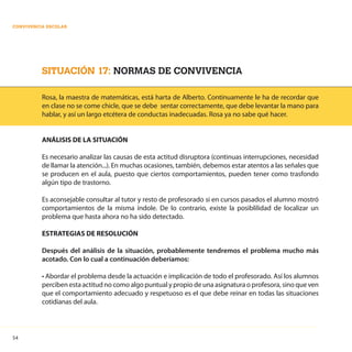 54
CONVIVENCIA ESCOLAR
SITUACIÓN 17: NORMAS DE CONVIVENCIA
Rosa, la maestra de matemáticas, está harta de Alberto. Continuamente le ha de recordar que
en clase no se come chicle, que se debe sentar correctamente, que debe levantar la mano para
hablar, y así un largo etcétera de conductas inadecuadas. Rosa ya no sabe qué hacer.
ANÁLISIS DE LA SITUACIÓN
Es necesario analizar las causas de esta actitud disruptora (continuas interrupciones, necesidad
de llamar la atención...). En muchas ocasiones, también, debemos estar atentos a las señales que
se producen en el aula, puesto que ciertos comportamientos, pueden tener como trasfondo
algún tipo de trastorno.
Es aconsejable consultar al tutor y resto de profesorado si en cursos pasados el alumno mostró
comportamientos de la misma índole. De lo contrario, existe la posiblilidad de localizar un
problema que hasta ahora no ha sido detectado.
ESTRATEGIAS DE RESOLUCIÓN
Después del análisis de la situación, probablemente tendremos el problema mucho más
acotado. Con lo cual a continuación deberíamos:
• Abordar el problema desde la actuación e implicación de todo el profesorado. Así los alumnos
perciben esta actitud no como algo puntual y propio de una asignatura o profesora, sino que ven
que el comportamiento adecuado y respetuoso es el que debe reinar en todas las situaciones
cotidianas del aula.
 