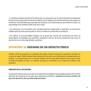 55
CASOS Y SOLUCIONES
• La profesora deberá mantener la calma ante una situación que se está reiterando con bastante
frecuencia por parte de este alumno y hablar con él. Adoptar una actitud positiva y de ayuda con
el alumno, recordándole que este tipo de conducta no es adecuada, ya que afecta no sólo a su
aprendizaje sino también al del resto de la clase.
• Se comentará con los padres este comportamiento inadecuado y repetitivo. Se buscará la
colaboración de éstos para ayudar al niño a cambiar el rumbo de esa conducta.
• Por último, es recomendable trabajar con el grupo las normas de convivencia de clase, se
desarrollarán actividades que permitan establecer normas de forma progresiva para que el
alumno las viva como algo propio y práctico.
SITUACIÓN 18: MOFARSE DE UN DEFECTO FÍSICO
Andrés sufrió de pequeño un accidente de tráfico. Desde entonces le quedaron secuelas en
una de las orejas. Pablo y Martín llevan desde el inicio de curso, metiéndose constatemente con
Andrés, y concretamente con su secuela auditiva. No les hace falta ninguna excusa para iniciar
la mofa, el insulto, el mote... La maestra, aunque es consciente, no es capaz de erradicar esta
situación.
ANÁLISIS DE LA SITUACIÓN
Aunqueelincidentequenosocupanoesrealmentecomplejo,esaconsejablerecabarinformación
del resto de maestros de esa aula, para delimitar el problema. ¿Andrés es la única víctima? ¿O
hay más alumnos? ¿Ha ocurrido anteriormente?
 