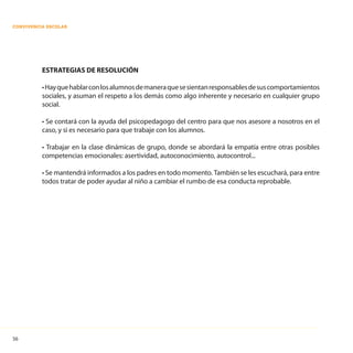 56
CONVIVENCIA ESCOLAR
ESTRATEGIAS DE RESOLUCIÓN
•Hayquehablarconlosalumnosdemaneraquesesientanresponsablesdesuscomportamientos
sociales, y asuman el respeto a los demás como algo inherente y necesario en cualquier grupo
social.
• Se contará con la ayuda del psicopedagogo del centro para que nos asesore a nosotros en el
caso, y si es necesario para que trabaje con los alumnos.
• Trabajar en la clase dinámicas de grupo, donde se abordará la empatía entre otras posibles
competencias emocionales: asertividad, autoconocimiento, autocontrol...
• Se mantendrá informados a los padres en todo momento. También se les escuchará, para entre
todos tratar de poder ayudar al niño a cambiar el rumbo de esa conducta reprobable.
 