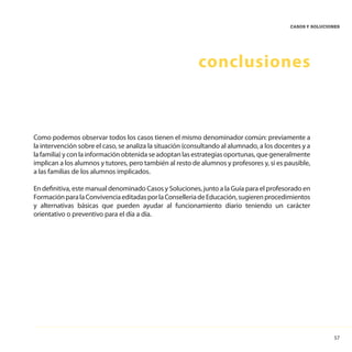 57
CASOS Y SOLUCIONES
conclusiones
Como podemos observar todos los casos tienen el mismo denominador común: previamente a
la intervención sobre el caso, se analiza la situación (consultando al alumnado, a los docentes y a
la familia) y con la información obtenida se adoptan las estrategias oportunas, que generalmente
implican a los alumnos y tutores, pero también al resto de alumnos y profesores y, si es pausible,
a las familias de los alumnos implicados.
En definitiva, este manual denominado Casos y Soluciones, junto a la Guía para el profesorado en
FormaciónparalaConvivenciaeditadasporlaConselleriadeEducación,sugierenprocedimientos
y alternativas básicas que pueden ayudar al funcionamiento diario teniendo un carácter
orientativo o preventivo para el día a día.
 