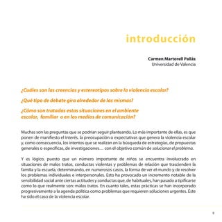 9
Muchas son las preguntas que se podrían seguir planteando. Lo más importante de ellas, es que
ponen de manifiesto el interés, la preocupación o expectativas que genera la violencia escolar
y, como consecuencia, los intentos que se realizan en la búsqueda de estrategias, de propuestas
generales o específicas, de investigaciones… con el objetivo común de solucionar el problema.
Y es lógico, puesto que un número importante de niños se encuentra involucrado en
situaciones de malos tratos, conductas violentas y problemas de relación que trascienden la
familia y la escuela, determinando, en numerosos casos, la forma de ver el mundo y de resolver
los problemas individuales e interpersonales. Esto ha provocado un incremento notable de la
sensibilidad social ante ciertas actitudes y conductas que, de habituales, han pasado a tipificarse
como lo que realmente son: malos tratos. En cuanto tales, estas prácticas se han incorporado
progresivamente a la agenda política como problemas que requieren soluciones urgentes. Éste
ha sido el caso de la violencia escolar.
introducción
¿Cuáles son las creencias y estereotipos sobre la violencia escolar?
¿Qué tipo de debate gira alrededor de las mismas?
¿Cómo son tratadas estas situaciones en el ambiente
escolar, familiar o en los medios de comunicación?
Carmen Martorell Pallás
Universidad de Valencia
 