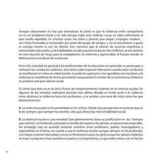 10
Aunque obviamente no hay que dramatizar, lo cierto es que la violencia entre compañeros
no es un problema trivial y no sólo porque todo acto violento causa un claro sufrimiento al
que resulta agredido. En muchos casos, los niños y jóvenes que pegan, empujan, insultan…
son niños frustrados y rechazados por parte del grupo de amigos, y no se encuentran a gusto
ni consigo mismo ni con los demás. Son menores que al carecer de recursos cognitivos y
emocionales adecuados, y de habilidades sociales para la resolución de conflictos, se encuentran
en una situación de riesgo para la inadaptación, la violencia y agresividad, el fracaso escolar, la
delincuencia o el abuso de sustancias.
Pero si la sociedad en general y los profesionales de la educación en particular se preocupan y
rechazan las conductas violentas, este tema cobra especial relevancia cuando estas conductas
se manifiestan en niños en edad escolar. Cuando los agresores y los agredidos son escolares y la
violencia se manifiesta de forma persistente traspasando los límites de la convivencia. Entonces
se produce una gran alarma social.
Es cierto que ésta no es la única forma de comportamiento violento en el entorno escolar. En
algunos de los estudios realizados durante esta última década se incide junto a la violencia
entre alumnos, la violencia hacia los profesores, y se señalan una serie de mitos entre los que
destacamos tres:
A. La violencia escolar no ha aumentado en los centros. Desde esta perspectiva se sostiene que es
la de siempre, que siempre ha existido, sólo que ahora hay más sensibilidad social.
B. La violencia escolar es una novedad. Este planteamiento basa su justificación en los “tiempos
quevivimos”,enlafaltadeautoridad,enlafaltaderespetoalosdemás,ensituacionesespeciales.
Sin embargo, hay un acuerdo bastante unánime entre profesores, padres, investigadores y
especialistas en el tema, en cuanto a que la violencia escolar aunque siempre se ha producido,
con mayor o menor intensidad, y no es un fenómeno nuevo, lo cierto es que los valores implícitos
en estas conductas sí han variado en cuanto a su importancia. Lo que antes venía a ser un hecho
 