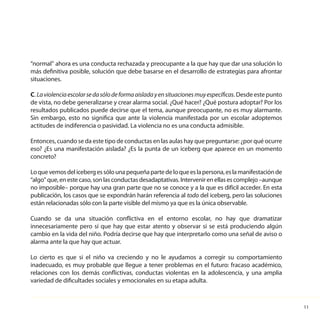 11
“normal” ahora es una conducta rechazada y preocupante a la que hay que dar una solución lo
más definitiva posible, solución que debe basarse en el desarrollo de estrategias para afrontar
situaciones.
C. Laviolenciaescolarsedasólodeformaaisladayensituacionesmuyespecíficas. Desde este punto
de vista, no debe generalizarse y crear alarma social. ¿Qué hacer? ¿Qué postura adoptar? Por los
resultados publicados puede decirse que el tema, aunque preocupante, no es muy alarmante.
Sin embargo, esto no significa que ante la violencia manifestada por un escolar adoptemos
actitudes de indiferencia o pasividad. La violencia no es una conducta admisible.
Entonces, cuando se da este tipo de conductas en las aulas hay que preguntarse: ¿por qué ocurre
eso? ¿Es una manifestación aislada? ¿Es la punta de un iceberg que aparece en un momento
concreto?
Loquevemosdelicebergessólounapequeñapartedeloqueeslapersona,eslamanifestaciónde
“algo”que,enestecaso,sonlasconductasdesadaptativas.Intervenirenellasescomplejo–aunque
no imposible– porque hay una gran parte que no se conoce y a la que es difícil acceder. En esta
publicación, los casos que se expondrán harán referencia al todo del iceberg, pero las soluciones
están relacionadas sólo con la parte visible del mismo ya que es la única observable.
Cuando se da una situación conflictiva en el entorno escolar, no hay que dramatizar
innecesariamente pero sí que hay que estar atento y observar si se está produciendo algún
cambio en la vida del niño. Podría decirse que hay que interpretarlo como una señal de aviso o
alarma ante la que hay que actuar.
Lo cierto es que si el niño va creciendo y no le ayudamos a corregir su comportamiento
inadecuado, es muy probable que llegue a tener problemas en el futuro: fracaso académico,
relaciones con los demás conflictivas, conductas violentas en la adolescencia, y una amplia
variedad de dificultades sociales y emocionales en su etapa adulta.
 