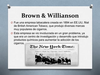 Brown & Willianson 
O Fue una empresa tabacalera creada en 1894 en EE.UU, filial 
de British American Tobaco, que produjo diversas marcas 
muy populares de cigarros. 
O Esta empresa se vio involucrada en un gran problema, ya 
que era un centro de investigación y desarrollo que introdujo 
productos químicos para aumentar la adicción de los 
cigarros. 
 