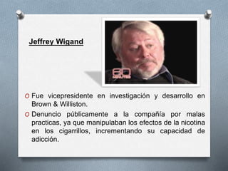 Jeffrey Wigand 
O Fue vicepresidente en investigación y desarrollo en 
Brown & Williston. 
O Denuncio públicamente a la compañía por malas 
practicas, ya que manipulaban los efectos de la nicotina 
en los cigarrillos, incrementando su capacidad de 
adicción. 
 