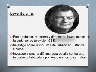 Lowel Bergman 
O Fue productor, reportero y director de investigación de 
la cadenas de televisión CBS. 
O Investigo sobre la industria del tabaco en Estados 
Unidos. 
O investigó y emprendió una dura batalla contra una 
importante tabacalera poniendo en riesgo su trabajo. 
 