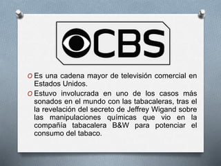 O Es una cadena mayor de televisión comercial en 
Estados Unidos. 
O Estuvo involucrada en uno de los casos más 
sonados en el mundo con las tabacaleras, tras el 
la revelación del secreto de Jeffrey Wigand sobre 
las manipulaciones químicas que vio en la 
compañía tabacalera B&W para potenciar el 
consumo del tabaco. 
 