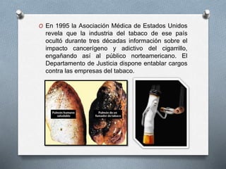 O En 1995 la Asociación Médica de Estados Unidos 
revela que la industria del tabaco de ese país 
ocultó durante tres décadas información sobre el 
impacto cancerígeno y adictivo del cigarrillo, 
engañando así al público norteamericano. El 
Departamento de Justicia dispone entablar cargos 
contra las empresas del tabaco. 
 