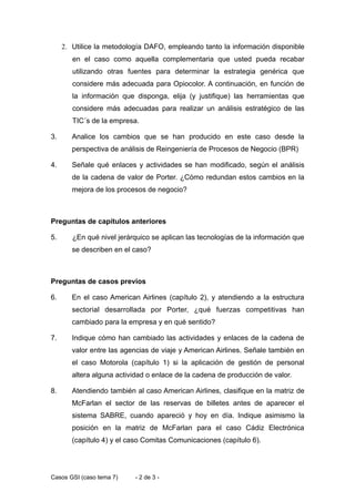2. Utilice la metodología DAFO, empleando tanto la información disponible
        en el caso como aquella complementaria que usted pueda recabar
        utilizando otras fuentes para determinar la estrategia genérica que
        considere más adecuada para Opiocolor. A continuación, en función de
        la información que disponga, elija (y justifique) las herramientas que
        considere más adecuadas para realizar un análisis estratégico de las
        TIC´s de la empresa.

3.      Analice los cambios que se han producido en este caso desde la
        perspectiva de análisis de Reingeniería de Procesos de Negocio (BPR)

4.      Señale qué enlaces y actividades se han modificado, según el análisis
        de la cadena de valor de Porter. ¿Cómo redundan estos cambios en la
        mejora de los procesos de negocio?



Preguntas de capítulos anteriores

5.      ¿En qué nivel jerárquico se aplican las tecnologías de la información que
        se describen en el caso?



Preguntas de casos previos

6.      En el caso American Airlines (capítulo 2), y atendiendo a la estructura
        sectorial desarrollada por Porter, ¿qué fuerzas competitivas han
        cambiado para la empresa y en qué sentido?

7.      Indique cómo han cambiado las actividades y enlaces de la cadena de
        valor entre las agencias de viaje y American Airlines. Señale también en
        el caso Motorola (capítulo 1) si la aplicación de gestión de personal
        altera alguna actividad o enlace de la cadena de producción de valor.

8.      Atendiendo también al caso American Airlines, clasifique en la matriz de
        McFarlan el sector de las reservas de billetes antes de aparecer el
        sistema SABRE, cuando apareció y hoy en día. Indique asimismo la
        posición en la matriz de McFarlan para el caso Cádiz Electrónica
        (capítulo 4) y el caso Comitas Comunicaciones (capítulo 6).




Casos GSI (caso tema 7)    - 2 de 3 -
 