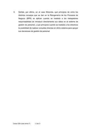 9.     Señale, por último, en el caso Motorola, qué principios de entre los
       distintos consejos que se dan en la Reingeniería de los Procesos de
       Negocio (BPR) se aplican cuando se traslada a los trabajadores
       responsabilidad de introducir directamente sus datos en el sistema de
       gestión de personal, y qué principios cuando se traslada a los directivos
       la posibilidad de realizar consultas directas en dicho sistema para apoyar
       sus decisiones de gestión de personal.




Casos GSI (caso tema 7)    - 2 de 3 -
 