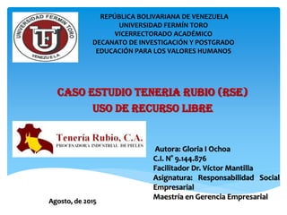 CASO ESTUDIO TENERIA RUBIO (RSE)
uso de recurso libre
REPÚBLICA BOLIVARIANA DE VENEZUELA
UNIVERSIDAD FERMÍN TORO
VICERRECTORADO ACADÉMICO
DECANATO DE INVESTIGACIÓN Y POSTGRADO
EDUCACIÓN PARA LOS VALORES HUMANOS
Autora: Gloria I Ochoa
C.I. N° 9.144.876
Facilitador Dr. Víctor Mantilla
Asignatura: Responsabilidad Social
Empresarial
Maestría en Gerencia Empresarial
Agosto, de 2015
 