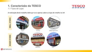 1. Caracterizão da TESCO
1.1 Tipos de Lojas
A realização deste trabalho debruçar-se-á apenas sobre as lojas de retalho no UK
SMALLSTORESBiGGERSTORES
Superstore Extra
Metro
 