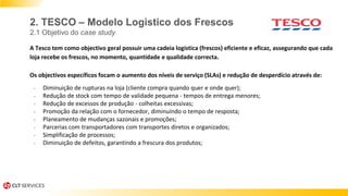 A Tesco tem como objectivo geral possuir uma cadeia logistica (frescos) eficiente e eficaz, assegurando que cada
loja recebe os frescos, no momento, quantidade e qualidade correcta.
Os objectivos específicos focam o aumento dos níveis de serviço (SLAs) e redução de desperdício através de:
- Diminuição de rupturas na loja (cliente compra quando quer e onde quer);
- Redução de stock com tempo de validade pequena - tempos de entrega menores;
- Redução de excessos de produção - colheitas excessivas;
- Promoção da relação com o fornecedor, diminuíndo o tempo de resposta;
- Planeamento de mudanças sazonais e promoções;
- Parcerias com transportadores com transportes diretos e organizados;
- Simplificação de processos;
- Diminuição de defeitos, garantindo a frescura dos produtos;
2. TESCO – Modelo Logistico dos Frescos
2.1 Objetivo do case study
 