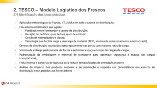 - Aplicação metodologias da Toyota, JIT, Jidoka em toda a cadeia de distribuição;
- Eco-sistema informático que agiliza:
- Feedback entre fornecedor e centro de distribuição;
- Geração de pedidos, quer de loja, quer de centros;
- Gestão de necessidades e stocks;
- Tecnologia que facilita carga e descarga de material (RFID, sistema de armazenamento automatizado)
- Centros de distribuição localizados estrategicamente nas zonas com maiores rotas de carga;
- Sistema de entrega padronizada, de forma a optimizar espaço e tempo de cargas/descargas;
- Padronização de embalagem e material de transporte para optimizar segurança e espaço nas cargas
transportadas;
- Frota interna e parcerias de logística para reduzir tempos/custos de entrega/transporte
- Análise do impacto dos produtos sazonais e de promoção e resposta em concordância nos centros de
distribuição e nos pedidos aos fornecedores
2. TESCO – Modelo Logistico dos Frescos
2.4 Identificação das boas prácticas
 