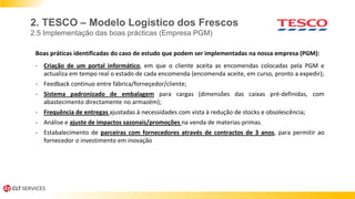 2. TESCO – Modelo Logistico dos Frescos
2.5 Implementação das boas prácticas (Empresa PGM)
Boas práticas identificadas do caso de estudo que podem ser implementadas na nossa empresa (PGM):
- Criação de um portal informático, em que o cliente aceita as encomendas colocadas pela PGM e
actualiza em tempo real o estado de cada encomenda (encomenda aceite, em curso, pronto a expedir);
- Feedback continuo entre fábrica/forneçedor/cliente;
- Sistema padronizado de embalagem para cargas (dimensões das caixas pré-definidas, com
abastecimento directamente no armazém);
- Frequência de entregas ajustadas à necessidades com vista à redução de stocks e obsolescência;
- Análise e ajuste de impactos sazonais/promoções na venda de materias-primas.
- Estabalecimento de parceiras com fornecedores através de contractos de 3 anos, para permitir ao
fornecedor o investimento em inovação
 