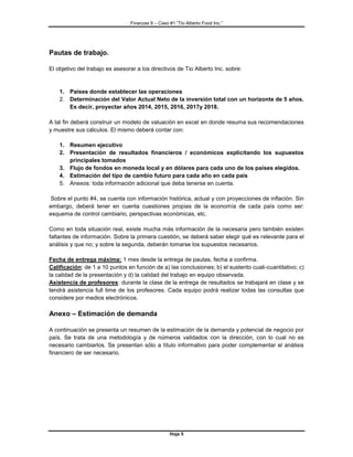 Finanzas II – Caso #1 “Tio Alberto Food Inc.” 
Hoja 5 
Pautas de trabajo. 
El objetivo del trabajo es asesorar a los directivos de Tio Alberto Inc. sobre: 
1. Países donde establecer las operaciones 
2. Determinación del Valor Actual Neto de la inversión total con un horizonte de 5 años. Es decir, proyectar años 2014, 2015, 2016, 2017y 2018. 
A tal fin deberá construir un modelo de valuación en excel en donde resuma sus recomendaciones y muestre sus cálculos. El mismo deberá contar con: 
1. Resumen ejecutivo 
2. Presentación de resultados financieros / económicos explicitando los supuestos principales tomados 
3. Flujo de fondos en moneda local y en dólares para cada uno de los países elegidos. 
4. Estimación del tipo de cambio futuro para cada año en cada país 
5. Anexos: toda información adicional que deba tenerse en cuenta. 
Sobre el punto #4, se cuenta con información histórica, actual y con proyecciones de inflación. Sin embargo, deberá tener en cuenta cuestiones propias de la economía de cada país como ser: esquema de control cambiario, perspectivas económicas, etc. 
Como en toda situación real, existe mucha más información de la necesaria pero también existen faltantes de información. Sobre la primera cuestión, se deberá saber elegir qué es relevante para el análisis y que no; y sobre la segunda, deberán tomarse los supuestos necesarios. 
Fecha de entrega máxima: 1 mes desde la entrega de pautas, fecha a confirma. 
Calificación: de 1 a 10 puntos en función de a) las conclusiones; b) el sustento cuali-cuantitativo; c) la calidad de la presentación y d) la calidad del trabajo en equipo observada. 
Asistencia de profesores: durante la clase de la entrega de resultados se trabajará en clase y se tendrá asistencia full time de los profesores. Cada equipo podrá realizar todas las consultas que considere por medios electrónicos. 
Anexo – Estimación de demanda 
A continuación se presenta un resumen de la estimación de la demanda y potencial de negocio por país. Se trata de una metodología y de números validados con la dirección, con lo cual no es necesario cambiarlos. Se presentan sólo a título informativo para poder complementar el análisis financiero de ser necesario. 
 