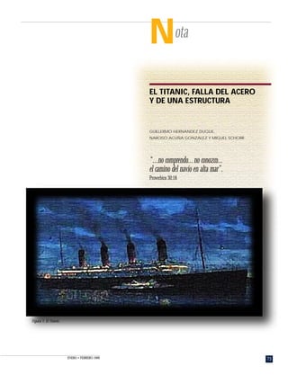 73ENERO • FEBRERO 1999
Nota
EL TITANIC, FALLA DEL ACERO
Y DE UNA ESTRUCTURA
GUILLERMO HERNANDEZ DUQUE,
NARCISO ACUÑA GONZALEZ Y MIGUEL SCHORR
Figura 1. El Titanic.
“...no comprendo...no conozco...
el camino del navío en alta mar”.
Proverbios 30:18
 