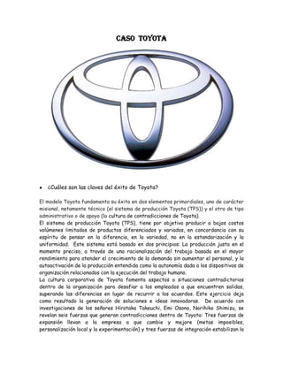 CASO  TOYOTA <br />¿Cuáles son las claves del éxito de Toyota?<br />El modelo Toyota fundamenta su éxito en dos elementos primordiales, uno de carácter misional, netamente técnico (el sistema de producción Toyota (TPS)) y el otro de tipo administrativo o de apoyo (la cultura de contradicciones de Toyota).<br />El sistema de producción Toyota (TPS), tiene por objetivo producir a bajos costos volúmenes limitados de productos diferenciados y variados, en concordancia con su espíritu de pensar en la diferencia, en la variedad, no en la estandarización y la uniformidad.  Este sistema está basado en dos principios: La producción justa en el momento preciso, a través de una racionalización del trabajo basada en el mayor rendimiento para atender el crecimiento de la demanda sin aumentar el personal, y la autoactivación de la producción entendida como la autonomía dada a los dispositivos de organización relacionados con la ejecución del trabajo humano. <br />La cultura corporativa de Toyota fomenta aspectos o situaciones contradictorios dentro de la organización para desafiar a los empleados a que encuentren salidas, superando las diferencias en lugar de recurrir a los acuerdos. Este ejercicio deja como resultado la generación de soluciones e ideas innovadoras.  De acuerdo con investigaciones de los señores Hirotaka Takeuchi, Emi Osono, Norihiko Shimizu, se revelan seis fuerzas que generan contradicciones dentro de Toyota: Tres fuerzas de expansión llevan a la empresa a que cambie y mejore (metas imposibles, personalización local y la experimentación) y tres fuerzas de integración estabilizan la empresa, ayudan a los empleados a darle sentido al entorno en el cual operan y perpetúan los valores y la cultura de Toyota (los valores de los fundadores, la gestión hacia arriba y hacia adentro y la comunicación abierta).<br /> ¿Qué papel juega la calidad como estrategia de negocios?<br />El control de calidad llevado a cabo desde el proceso mismo de producción permite además de la optimización de los recursos, contar con un producto final óptimo, que como en el caso de Toyota tiene reconocimiento a nivel mundial.  Es así como un error en una de las partes de sus automóviles ocasionó para esta compañía una crisis a nivel mundial, a principios de 2010.<br />Para las compañías, un alto nivel de calidad es garantía de éxito en sus planes de negocios.  Adicional a las ventajas comerciales que esto les ofrece, desde el área de producción genera otros beneficios que también vale la pena comentar como la planificación de recursos, aprovechamiento de materiales y otros recursos, disminución de desperdicios, minimización de reprocesos, entre otros.<br />¿Cuáles son las prácticas gerenciales que aseguran el éxito de  esta compañía?<br />Se puede resumir el modelo Toyota como un esquema que busca la productividad a través de la flexibilidad de trabajo en la asignación de las operaciones de fabricación. Se observa entonces que se descentralizaron las tareas de planificación asignándolas a los jefes de equipo, se integraron las tareas de control de calidad al proceso de fabricación, se eliminaron las existencias permanentes también así el exceso de personal y de equipo, a esto se suma el control directo sobre los empleados quienes forman parte de un equipo de trabajo en perfecta coordinación.<br />¿Cuáles son los factores a considerar para replicar el modelo Toyota en su organización?<br />Del modelo Toyota resulta interesante tomar como ejemplo para las organizaciones los ejercicios de situaciones contradictorias y la producción de cantidades justas pero diferentes y variadas, sin descuidar obviamente el nivel de calidad del producto terminado.<br /> ¿Qué cultura organizacional debe ser creada para alcanzar la excelencia?. <br />Una compañía orientada a la excelencia debería crear una cultura organizacional basada en el trabajo en equipo, empoderada de su propia organización, con un buen esquema de comunicaciones y teniendo como guía el compromiso, lealtad, calidad e innovación.<br />