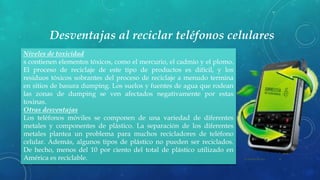 Desventajas al reciclar teléfonos celulares
22 de julio de 2012Texto de pie de página aquí 10
Niveles de toxicidad
s contienen elementos tóxicos, como el mercurio, el cadmio y el plomo.
El proceso de reciclaje de este tipo de productos es difícil, y los
residuos tóxicos sobrantes del proceso de reciclaje a menudo termina
en sitios de basura dumping. Los suelos y fuentes de agua que rodean
las zonas de dumping se ven afectados negativamente por estas
toxinas.
Otras desventajas
Los teléfonos móviles se componen de una variedad de diferentes
metales y componentes de plástico. La separación de los diferentes
metales plantea un problema para muchos recicladores de teléfono
celular. Además, algunos tipos de plástico no pueden ser reciclados.
De hecho, menos del 10 por ciento del total de plástico utilizado en
América es reciclable.
 