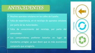 ANTECEDENTES
 Muchos aparatos celulares en las calles de España.
 Falta de experiencia, en el reciclaje de aparatos celulares
por parte de las Autoridades.
 Falta de conocimiento del reciclaje, por parte del
consumidor.
 Los consumidores prefieren botarlos en lugar de
mandarlos arreglar, ya que dicen que es más económico
comprarlo que arreglarlo.
 