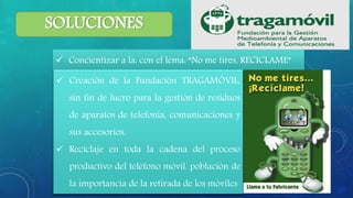 SOLUCIONES
 Concientizar a la, con el lema: “No me tires, RECICLAME”
 Creación de la Fundación TRAGAMÓVIL,
sin fin de lucro para la gestión de residuos
de aparatos de telefonía, comunicaciones y
sus accesorios.
 Reciclaje en toda la cadena del proceso
productivo del teléfono móvil. población de
la importancia de la retirada de los móviles
 