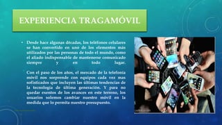 EXPERIENCIA TRAGAMÓVIL
• Desde hace algunas décadas, los teléfonos celulares
se han convertido en uno de los elementos más
utilizados por las personas de todo el mundo, como
el aliado indispensable de mantenerse comunicado
siempre y en todo lugar.
Con el paso de los años, el mercado de la telefonía
móvil nos sorprende con equipos cada vez mas
sofisticados que incluyen las últimas tendencias de
la tecnología de última generación. Y para no
quedar exentos de los avances en este terreno, los
usuarios solemos cambiar nuestro móvil en la
medida que lo permita nuestro presupuesto.
22 de julio de 2012Texto de pie de página aquí 6
 