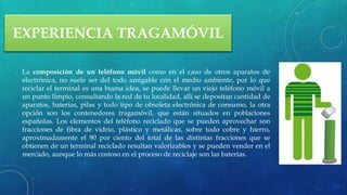 EXPERIENCIA TRAGAMÓVIL
La composición de un teléfono móvil como en el caso de otros aparatos de
electrónica, no suele ser del todo amigable con el medio ambiente, por lo que
reciclar el terminal es una buena idea, se puede llevar un viejo teléfono móvil a
un punto limpio, consultando la red de tu localidad, allí se depositan cantidad de
aparatos, baterías, pilas y todo tipo de obsoleta electrónica de consumo, la otra
opción son los contenedores tragamóvil, que están situados en poblaciones
españolas. Los elementos del teléfono reciclado que se pueden aprovechar son
fracciones de fibra de vidrio, plástico y metálicas, sobre todo cobre y hierro,
aproximadamente el 90 por ciento del total de las distintas fracciones que se
obtienen de un terminal reciclado resultan valorizables y se pueden vender en el
mercado, aunque lo más costoso en el proceso de reciclaje son las baterías.
 