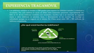 EXPERIENCIA TRAGAMÓVIL
• Los teléfonos celulares se funden a 1200 grados para separar los distintos metales y comenzar a
reciclarlos. Por cada teléfono le sacan un dólar entre materiales preciosos, especialmente oro.
Sólo el 1% de los teléfonos vendidos son reciclados, muchos van a un mercado de segunda
mano y otros teléfonos se pierden, tiran, o directamente ni los reciclan. El reciclaje es
subsidiado porque no es negocio en si mismo. En China sacan entre 200 y 300 millones de
teléfonos anualmente.
22 de julio de 2012Texto de pie de página aquí 8
 