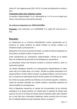 Página | 3
ciclina D1. Son negativas para CD5 y CD 23. El índice de proliferación es inferior a
30%.
Tomografía cuello, tórax, abdomen y pelvis:
Los positivo: esplenomegalia 15 cm. Adenopatías de 1.1x1.0 cm en la región peri
aórtica, inter-aortocava y para-aórtica izquierda.
Se confirma el diagnóstico de: TRICOLEUCEMIA
Evolución: inicia tratamiento con CLADRIBINE 0.14 mg/Kg SC cada día por 5
días.
Discusión:
La tricoleucemia es un síndrome linfoproliferativo crónico caracterizado por la
presencia en sangre periférica de células linfoides de tamaño mediano con
citoplasma amplio y prolongaciones. 1
Representa el 2% de las leucemias del adulto. La media de edad al diagnóstico es
de 52 años y la relación hombre a mujer es de 4:1.
Suele caracterizarse por: pancitopenia, esplenomegalia y fibrosis en la médula
ósea. En el diferencial de leucocitos la monocitopenia es característica.
La presentación clínica más frecuente consiste en síndrome anémico y dolor en
hipocondrio izquierdo.
Las células patológicas (linfocitos con prolongaciones citoplasmáticas) se hallan
sobre todo en la médula ósea y en el bazo. También es posible observarlas en la
sangre periférica. Pueden infiltrar el hígado, los ganglios linfáticos y de forma rara la
piel. La presencia de adenopatías de gran tamaño sugiere una transformación.
En el frotis de sangre periférica los linfocitos son de tamaño pequeño a medianos,
núcleo de cromatina reticulada, sin nucleolo evidente y abundante citoplasma de
color azul pálido con prolongaciones.
Para el diagnóstico requerimos en estudio del inmunofenotipo de los linfocitos
patológicos en la sangre periférica y la médula ósea. El aspirado de médula ósea
suele ser dry tap. En la biopsia de médula ósea los linfocitos suelen estar rodeados
por un halo claro (por el abundante citoplasma), patrón conocido como de huevo
frito. El infiltrado linfoide es de tipo intersticial, difuso o en placas. 5
 