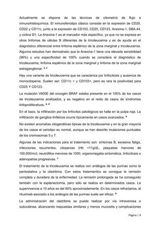 Página | 4
Actualmente se dispone de las técnicas de citometría de flujo e
inmunohistoquímica. El inmunofenotipo clásico consiste en la expresión de CD20,
CD22 y CD11c, junto a la expresión de CD103, CD25, CD123, Anexina-1, DBA.44,
y ciclina D1. La Anexina-1 es el marcador más específico, ya que no se expresa en
otros linfomas de células B diferentes de la tricoleucemia y es de ayuda en el
diagnóstico diferencial entre linfoma esplénico de la zona marginal y tricoleucemia.
Algunos estudios han demostrado que la Anexina-1 tiene una elevada sensibilidad
(96%) y una especificidad de 100% cuando se considera el diagnóstico de
tricoleucemia, linfoma esplénico de la zona marginal y linfoma de la zona marginal
extraganglionar. 2, 3
Hay una variante de tricoleucemia que se caracteriza por linfocitosis y ausencia de
monocitopenia. Suelen ser: CD11c + y CD103+, pero es rara la positividad para
CD25 Y CD123.
La mutación V600E del oncogén BRAF estaba presente en el 100% de los casos
de tricoleucemia analizados, y es negativo en el resto de casos de síndromes
linfoproliferativos. 4, 8
En el bazo, la infiltración por los linfocitos patológicos se halla en la pulpa roja. La
infiltración de ganglios linfáticos ocurre típicamente en casos avanzados. 6
No existen anomalías citogenéticas típicas de la tricoleucemia y en la gran mayoría
de los casos el cariotipo es normal, aunque se han descrito mutaciones puntuales
de los cromosomas 5 y 7.
Algunas de las indicaciones para el tratamiento son: síntomas B, excesiva fatiga,
infecciones recurrentes, citopenias (Hb <11g/dL, plaquetas menores de
100,000/mcl, neutrófilos menores de 1000, organomegalia sintomática, linfocitosis o
adenopatías progresivas. 7
El tratamiento de la tricoleucemia se realiza con análogos de las purinas como la
pentostatina y la cladribina. Con estos tratamientos se consigue la remisión
completa y duradera de la enfermedad. La remisión prolongada se ha conseguido
también con la esplenectomía, pero sólo se realiza en determinados casos. La
supervivencia a 10 años es del 90% aproximadamente. En los casos refractarios, el
rituximab asociado a los análogos de las purinas suele ser eficaz. 9
La administración del cladribine se puede realizar por vía intravenosa o
subcutánea, alcanzando respuestas similares y menos mucositis y complicaciones
 